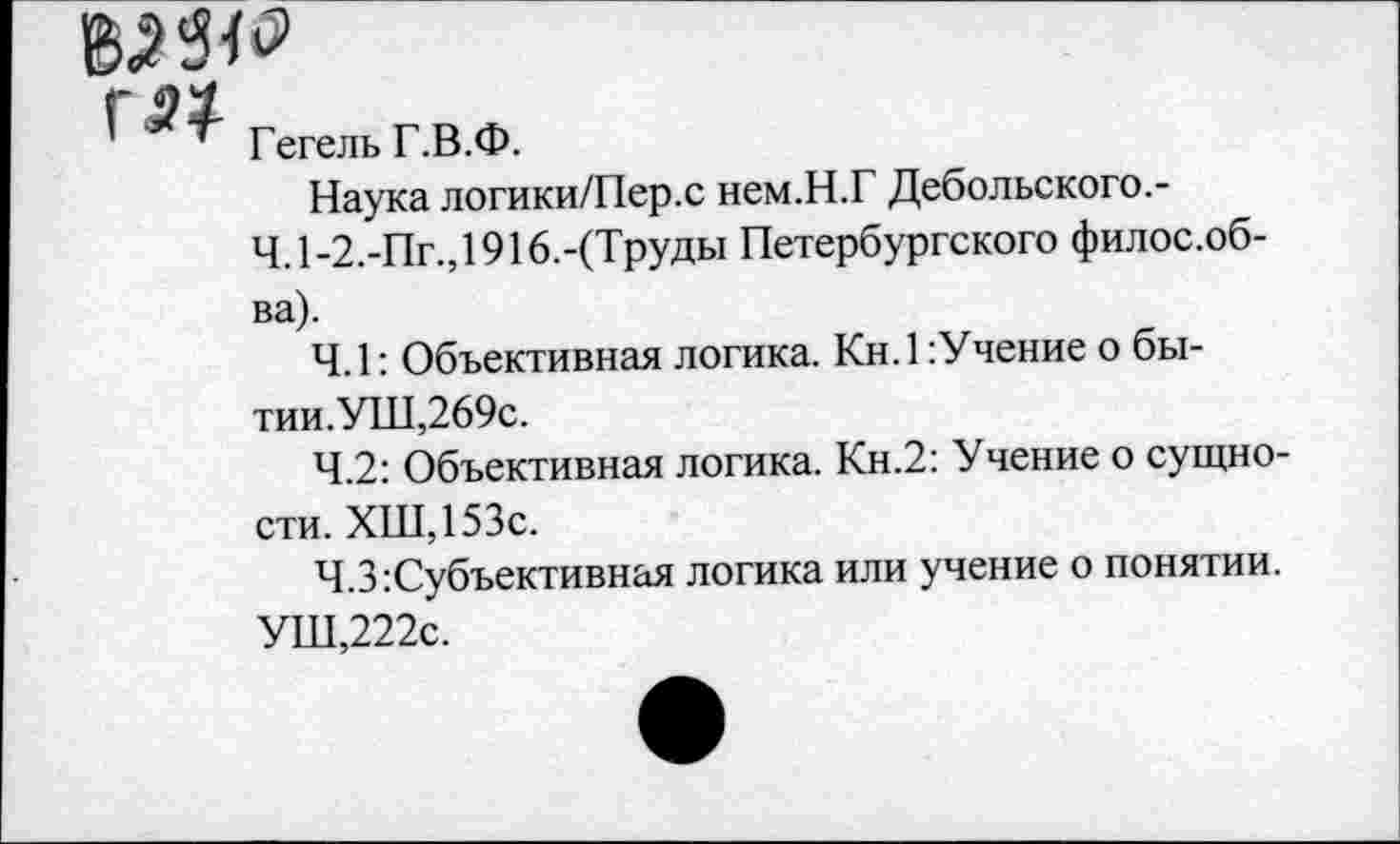 ﻿I гегельг.в.Ф.
Наука логики/Пер.с нем.Н.Г Дебольского.-
Ч. 1-2.-Пг.,1916.-(Труды Петербургского филос.об-ва).
4.1: Объективная логика. Кн.1:Учение о бы-тии.УШ,269с.
4.2: Объективная логика. Кн.2: Учение о сущности. ХШ,153с.
Ч.З:Субъективная логика или учение о понятии.
УШ,222с.